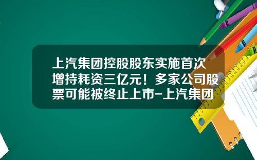 上汽集团控股股东实施首次增持耗资三亿元！多家公司股票可能被终止上市-上汽集团股票资讯