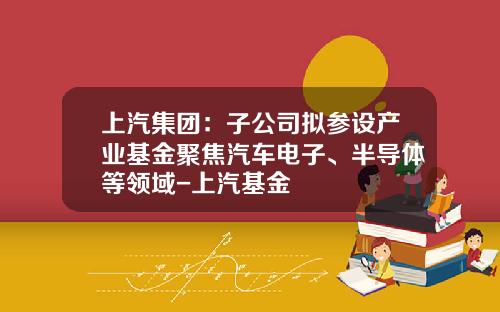 上汽集团：子公司拟参设产业基金聚焦汽车电子、半导体等领域-上汽基金