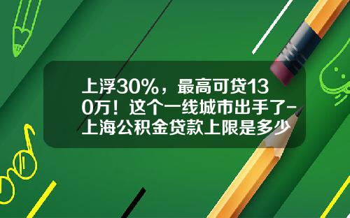 上浮30%，最高可贷130万！这个一线城市出手了-上海公积金贷款上限是多少