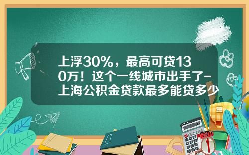 上浮30%，最高可贷130万！这个一线城市出手了-上海公积金贷款最多能贷多少