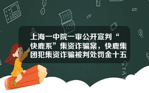 上海一中院一审公开宣判“快鹿系”集资诈骗案，快鹿集团犯集资诈骗被判处罚金十五亿-上海东虹桥融资担保有限公司