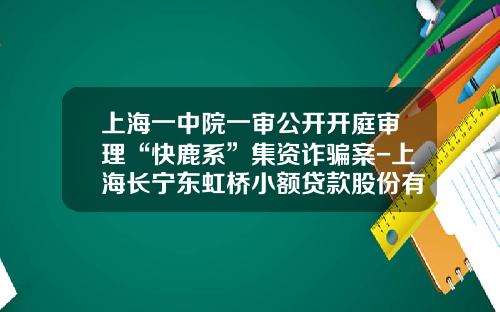 上海一中院一审公开开庭审理“快鹿系”集资诈骗案-上海长宁东虹桥小额贷款股份有限公司