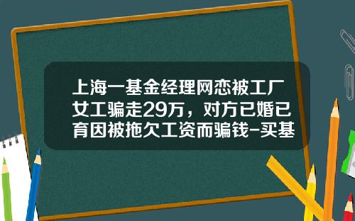 上海一基金经理网恋被工厂女工骗走29万，对方已婚已育因被拖欠工资而骗钱-买基金诈骗