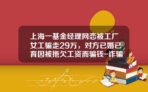 上海一基金经理网恋被工厂女工骗走29万，对方已婚已育因被拖欠工资而骗钱-诈骗买基金
