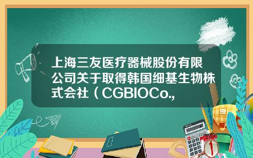 上海三友医疗器械股份有限公司关于取得韩国细基生物株式会社（CGBIOCo.,Ltd.）人工骨邦固特（Bongros）产品中国总代理权的自愿披露公告-上海三友药业有限公司