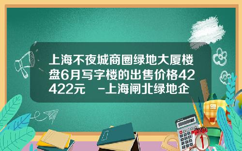 上海不夜城商圈绿地大厦楼盘6月写字楼的出售价格42422元㎡-上海闸北绿地企业发展有限公司