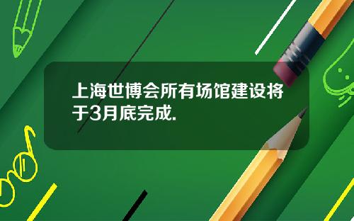 上海世博会所有场馆建设将于3月底完成.