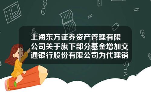 上海东方证券资产管理有限公司关于旗下部分基金增加交通银行股份有限公司为代理销售机构并开通定投业务的公告-001863基金
