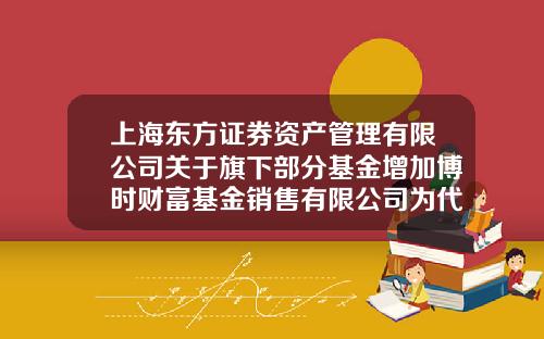 上海东方证券资产管理有限公司关于旗下部分基金增加博时财富基金销售有限公司为代理销售机构并开通定投业务的公告-博时基金电话