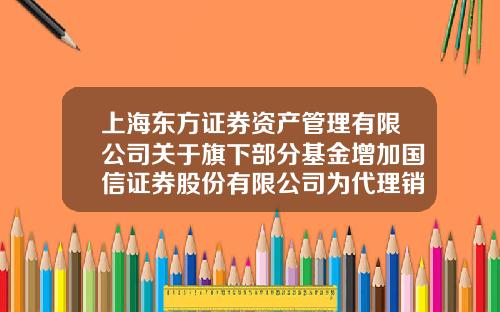上海东方证券资产管理有限公司关于旗下部分基金增加国信证券股份有限公司为代理销售机构并开通定投业务的公告-东方国信基金