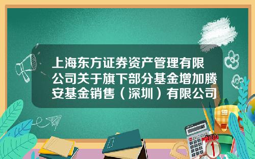 上海东方证券资产管理有限公司关于旗下部分基金增加腾安基金销售（深圳）有限公司为代理销售机构的公告-基金001564