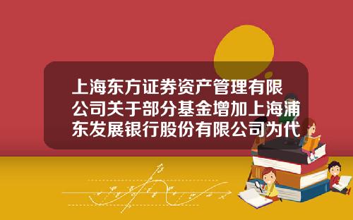 上海东方证券资产管理有限公司关于部分基金增加上海浦东发展银行股份有限公司为代理销售机构的公告-上海中小型基金公司