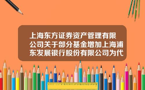 上海东方证券资产管理有限公司关于部分基金增加上海浦东发展银行股份有限公司为代理销售机构的公告-上海基金代码