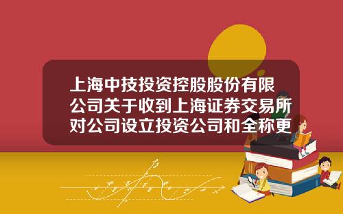 上海中技投资控股股份有限公司关于收到上海证券交易所对公司设立投资公司和全称更名事项的问询函的公告-中技基金