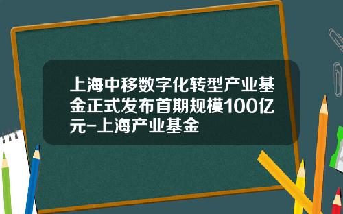 上海中移数字化转型产业基金正式发布首期规模100亿元-上海产业基金