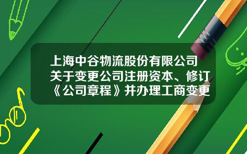 上海中谷物流股份有限公司关于变更公司注册资本、修订《公司章程》并办理工商变更登记的公告-物流公司章程