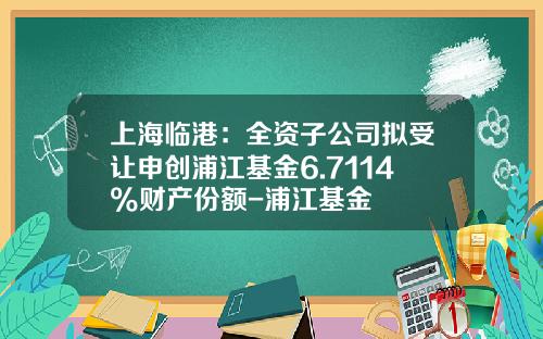 上海临港：全资子公司拟受让申创浦江基金6.7114%财产份额-浦江基金