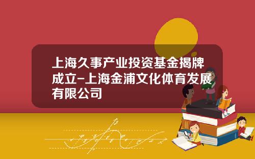 上海久事产业投资基金揭牌成立-上海金浦文化体育发展有限公司