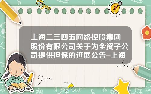 上海二三四五网络控股集团股份有限公司关于为全资子公司提供担保的进展公告-上海二三四五有限公司