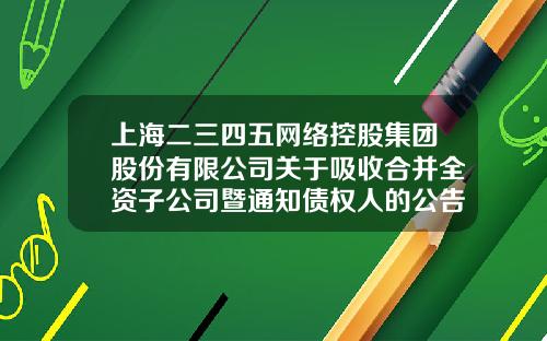 上海二三四五网络控股集团股份有限公司关于吸收合并全资子公司暨通知债权人的公告-上海二三四五有限公司