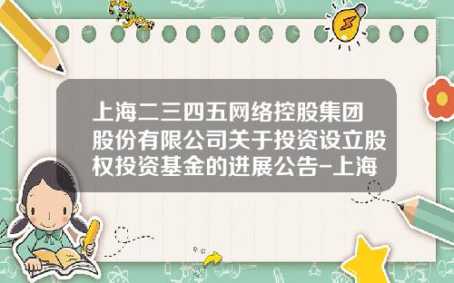 上海二三四五网络控股集团股份有限公司关于投资设立股权投资基金的进展公告-上海二三四五有限公司