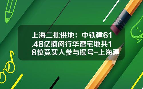 上海二批供地：中铁建61.48亿摘闵行华漕宅地共18位竞买人参与摇号-上海建工房产有限公司