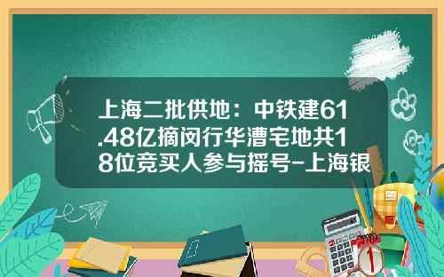 上海二批供地：中铁建61.48亿摘闵行华漕宅地共18位竞买人参与摇号-上海银亿同进置业有限公司