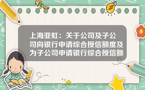 上海亚虹:关于公司及子公司向银行申请综合授信额度及为子公司申请银行综合授信额度提供担保的公告-亚虹模具有多少人