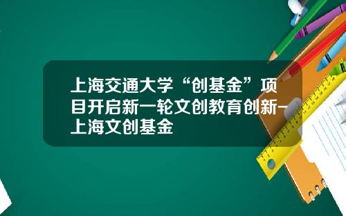 上海交通大学“创基金”项目开启新一轮文创教育创新-上海文创基金
