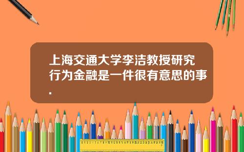上海交通大学李洁教授研究行为金融是一件很有意思的事.