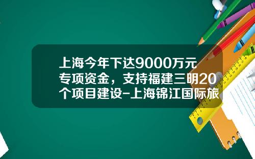 上海今年下达9000万元专项资金，支持福建三明20个项目建设-上海锦江国际旅游股份有限公司