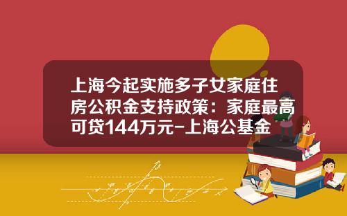 上海今起实施多子女家庭住房公积金支持政策:家庭最高可贷144万元-上海公基金
