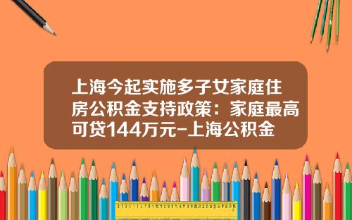 上海今起实施多子女家庭住房公积金支持政策：家庭最高可贷144万元-上海公积金交满半年可以贷款多少