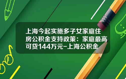 上海今起实施多子女家庭住房公积金支持政策：家庭最高可贷144万元-上海公积金贷款最多能贷多少年