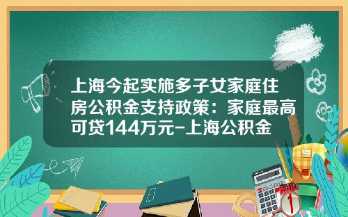 上海今起实施多子女家庭住房公积金支持政策：家庭最高可贷144万元-上海公积金贷款最高能贷多少
