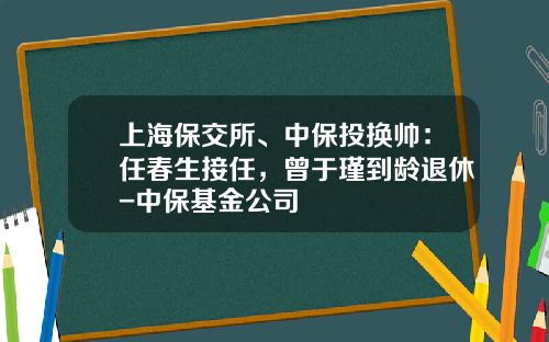 上海保交所、中保投换帅：任春生接任，曾于瑾到龄退休-中保基金公司