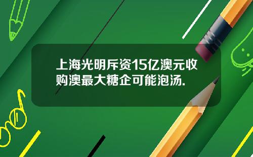 上海光明斥资15亿澳元收购澳最大糖企可能泡汤.