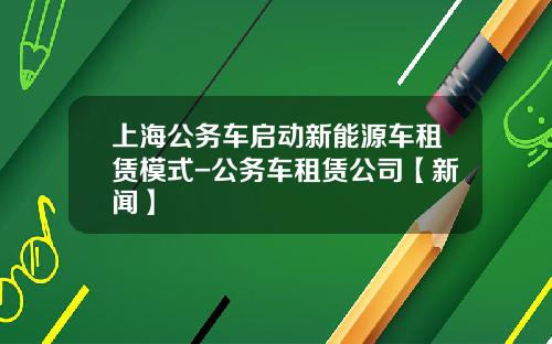 上海公务车启动新能源车租赁模式-公务车租赁公司【新闻】