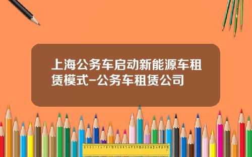 上海公务车启动新能源车租赁模式-公务车租赁公司