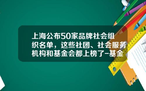上海公布50家品牌社会组织名单，这些社团、社会服务机构和基金会都上榜了-基金会有哪些