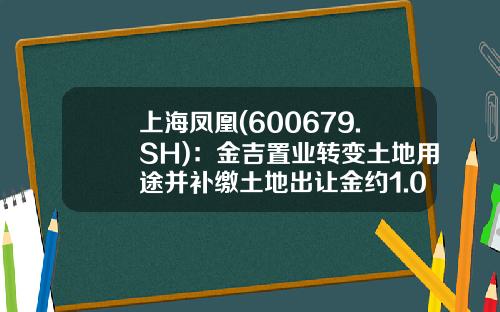 上海凤凰(600679.SH)：金吉置业转变土地用途并补缴土地出让金约1.05亿元-上海金吉置业发展有限公司