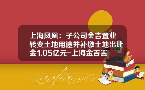 上海凤凰：子公司金吉置业转变土地用途并补缴土地出让金1.05亿元-上海金吉置业发展有限公司