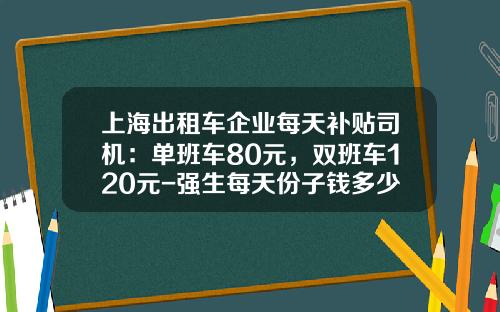上海出租车企业每天补贴司机：单班车80元，双班车120元-强生每天份子钱多少
