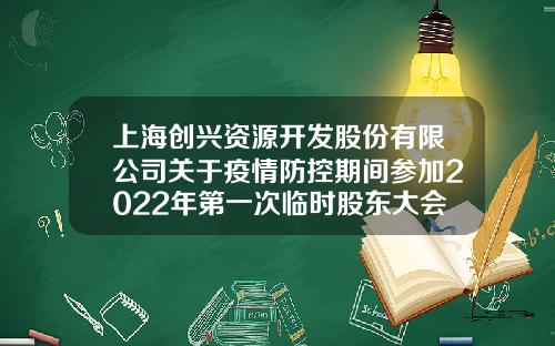 上海创兴资源开发股份有限公司关于疫情防控期间参加2022年第一次临时股东大会相关注意事项的提示性公告-有限责任公司临时股东会通知