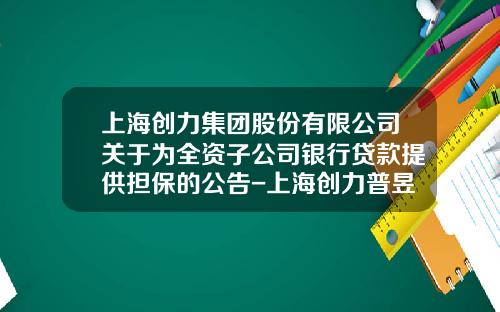 上海创力集团股份有限公司关于为全资子公司银行贷款提供担保的公告-上海创力普昱自动化工程有限公司