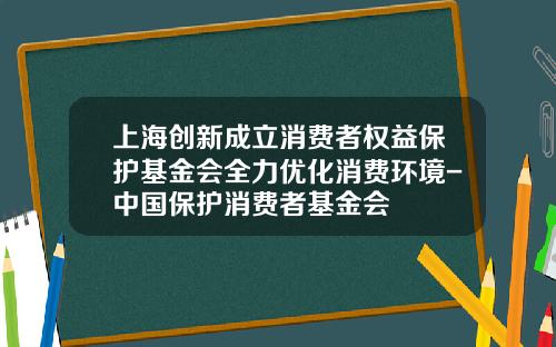 上海创新成立消费者权益保护基金会全力优化消费环境-中国保护消费者基金会