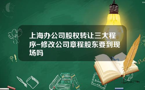 上海办公司股权转让三大程序-修改公司章程股东要到现场吗