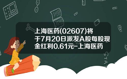 上海医药(02607)将于7月20日派发A股每股现金红利0.61元-上海医药集团股份有限公司邮箱