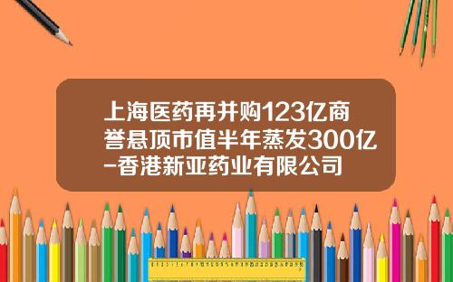 上海医药再并购123亿商誉悬顶市值半年蒸发300亿-香港新亚药业有限公司