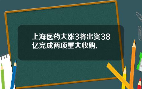 上海医药大涨3将出资38亿完成两项重大收购.